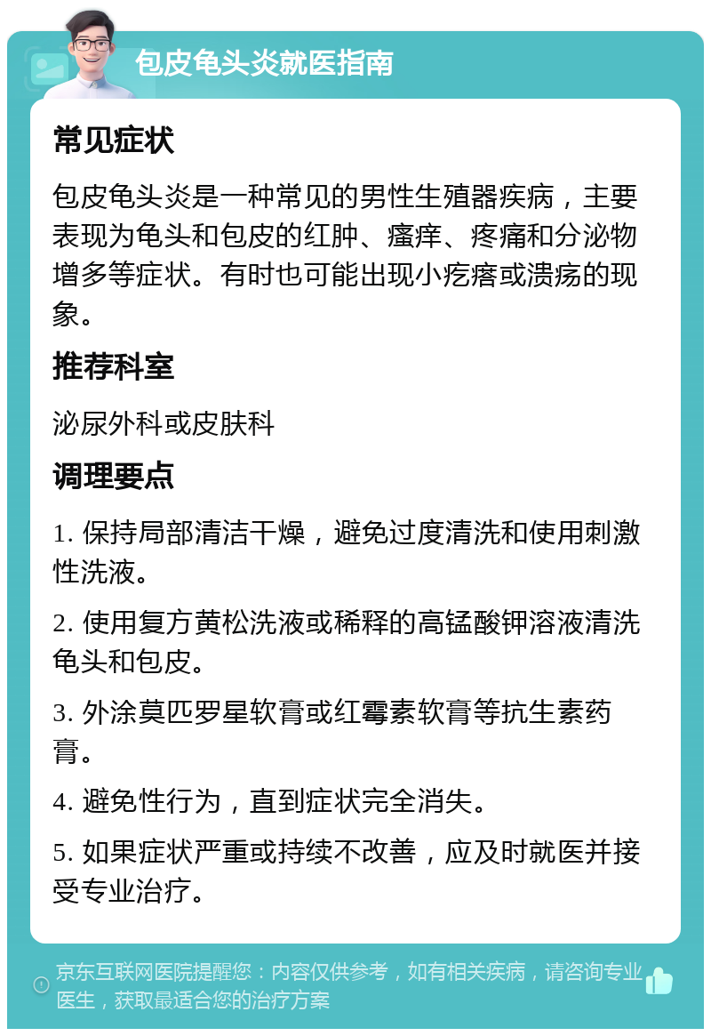 包皮龟头炎就医指南 常见症状 包皮龟头炎是一种常见的男性生殖器疾病，主要表现为龟头和包皮的红肿、瘙痒、疼痛和分泌物增多等症状。有时也可能出现小疙瘩或溃疡的现象。 推荐科室 泌尿外科或皮肤科 调理要点 1. 保持局部清洁干燥，避免过度清洗和使用刺激性洗液。 2. 使用复方黄松洗液或稀释的高锰酸钾溶液清洗龟头和包皮。 3. 外涂莫匹罗星软膏或红霉素软膏等抗生素药膏。 4. 避免性行为，直到症状完全消失。 5. 如果症状严重或持续不改善，应及时就医并接受专业治疗。