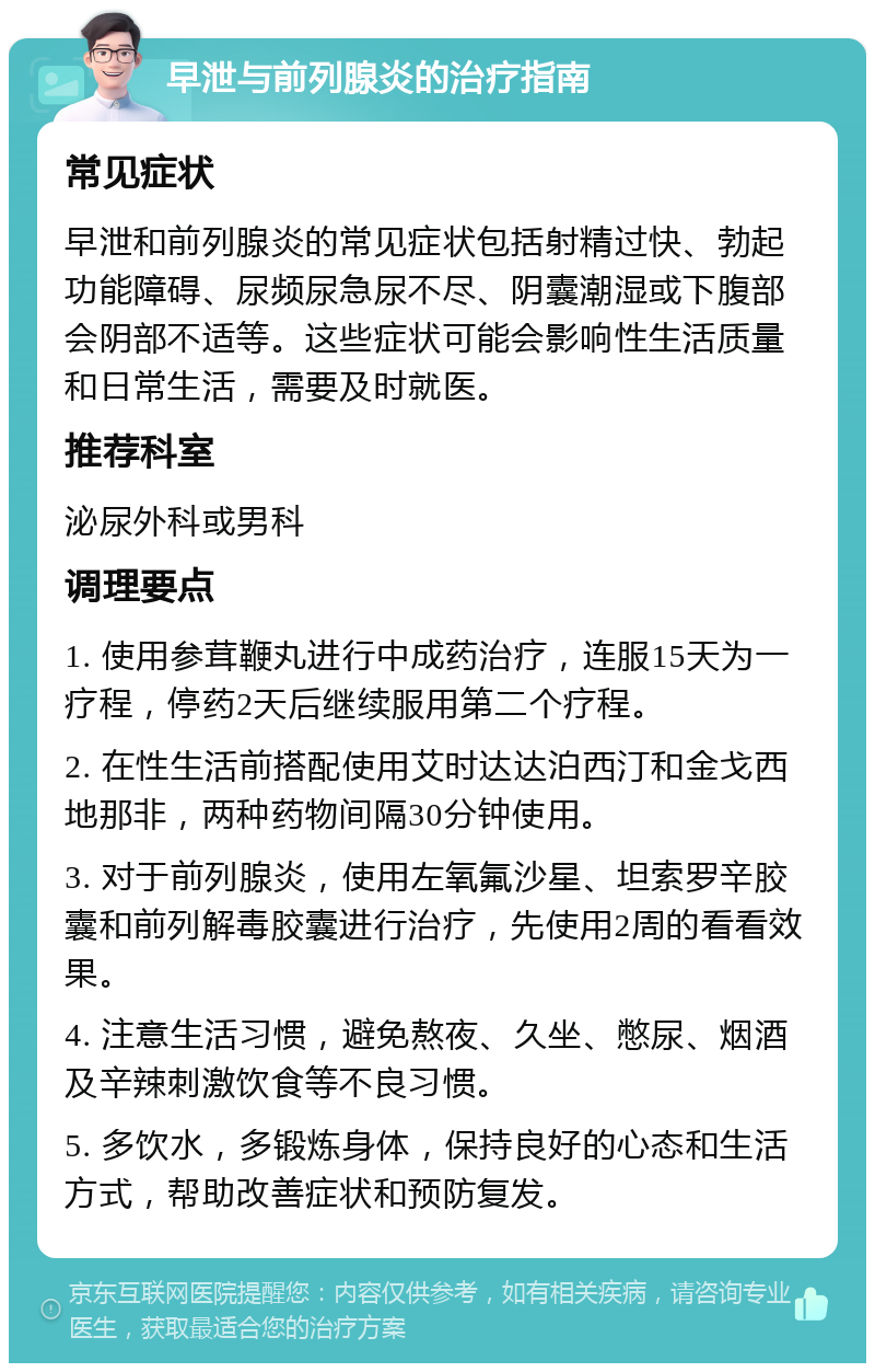 早泄与前列腺炎的治疗指南 常见症状 早泄和前列腺炎的常见症状包括射精过快、勃起功能障碍、尿频尿急尿不尽、阴囊潮湿或下腹部会阴部不适等。这些症状可能会影响性生活质量和日常生活，需要及时就医。 推荐科室 泌尿外科或男科 调理要点 1. 使用参茸鞭丸进行中成药治疗，连服15天为一疗程，停药2天后继续服用第二个疗程。 2. 在性生活前搭配使用艾时达达泊西汀和金戈西地那非，两种药物间隔30分钟使用。 3. 对于前列腺炎，使用左氧氟沙星、坦索罗辛胶囊和前列解毒胶囊进行治疗，先使用2周的看看效果。 4. 注意生活习惯，避免熬夜、久坐、憋尿、烟酒及辛辣刺激饮食等不良习惯。 5. 多饮水，多锻炼身体，保持良好的心态和生活方式，帮助改善症状和预防复发。