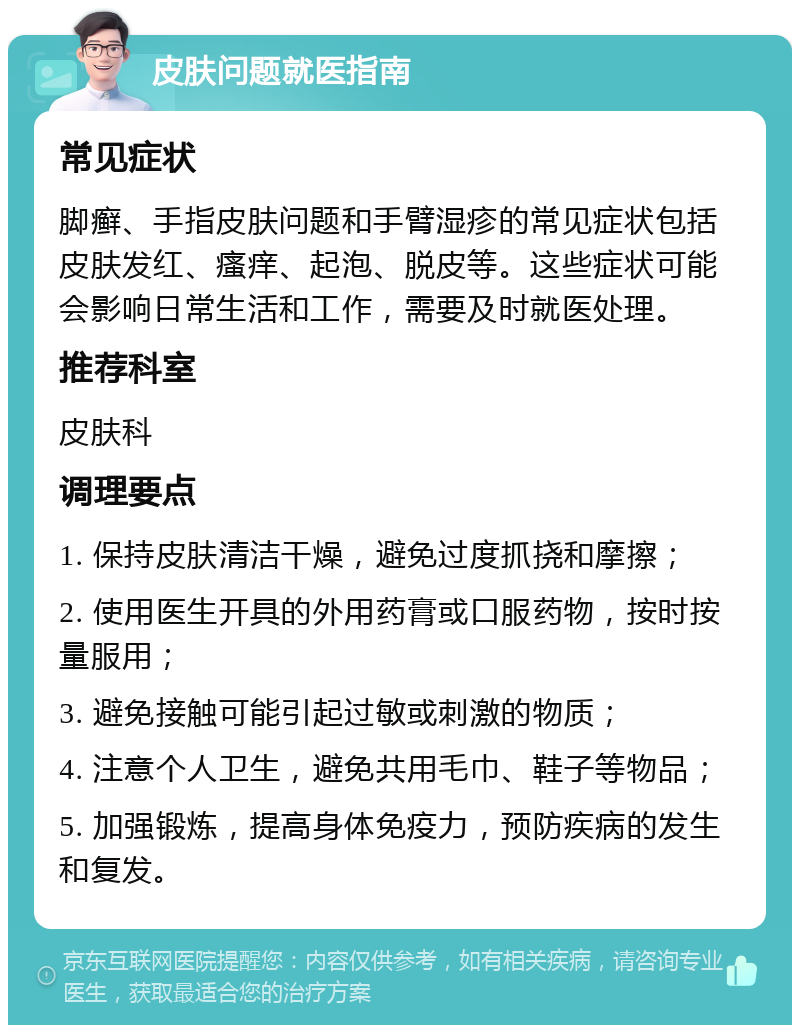 皮肤问题就医指南 常见症状 脚癣、手指皮肤问题和手臂湿疹的常见症状包括皮肤发红、瘙痒、起泡、脱皮等。这些症状可能会影响日常生活和工作，需要及时就医处理。 推荐科室 皮肤科 调理要点 1. 保持皮肤清洁干燥，避免过度抓挠和摩擦； 2. 使用医生开具的外用药膏或口服药物，按时按量服用； 3. 避免接触可能引起过敏或刺激的物质； 4. 注意个人卫生，避免共用毛巾、鞋子等物品； 5. 加强锻炼，提高身体免疫力，预防疾病的发生和复发。