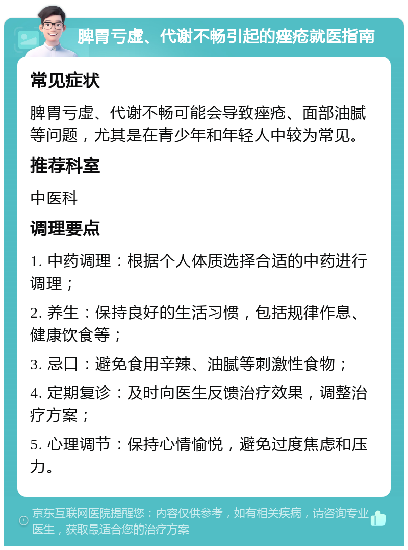 脾胃亏虚、代谢不畅引起的痤疮就医指南 常见症状 脾胃亏虚、代谢不畅可能会导致痤疮、面部油腻等问题，尤其是在青少年和年轻人中较为常见。 推荐科室 中医科 调理要点 1. 中药调理：根据个人体质选择合适的中药进行调理； 2. 养生：保持良好的生活习惯，包括规律作息、健康饮食等； 3. 忌口：避免食用辛辣、油腻等刺激性食物； 4. 定期复诊：及时向医生反馈治疗效果，调整治疗方案； 5. 心理调节：保持心情愉悦，避免过度焦虑和压力。