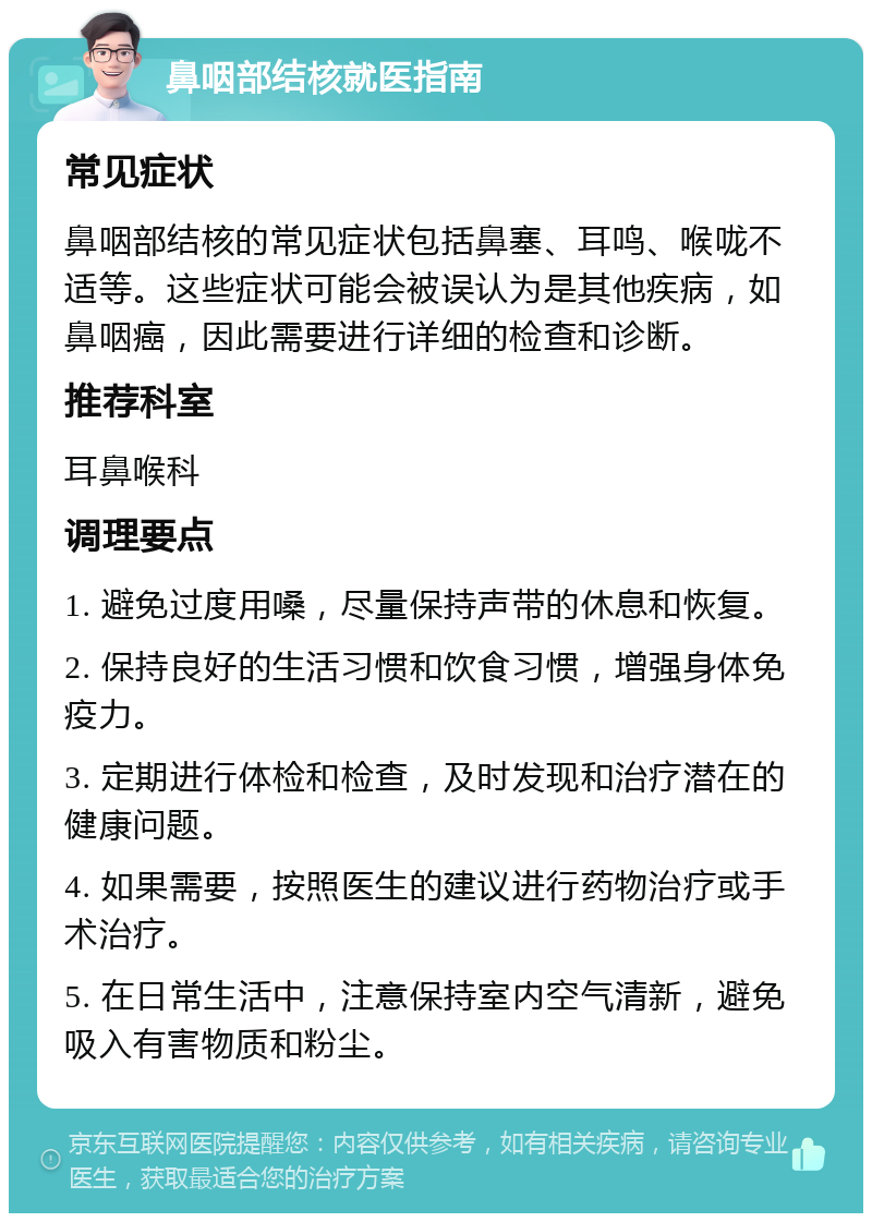 鼻咽部结核就医指南 常见症状 鼻咽部结核的常见症状包括鼻塞、耳鸣、喉咙不适等。这些症状可能会被误认为是其他疾病，如鼻咽癌，因此需要进行详细的检查和诊断。 推荐科室 耳鼻喉科 调理要点 1. 避免过度用嗓，尽量保持声带的休息和恢复。 2. 保持良好的生活习惯和饮食习惯，增强身体免疫力。 3. 定期进行体检和检查，及时发现和治疗潜在的健康问题。 4. 如果需要，按照医生的建议进行药物治疗或手术治疗。 5. 在日常生活中，注意保持室内空气清新，避免吸入有害物质和粉尘。