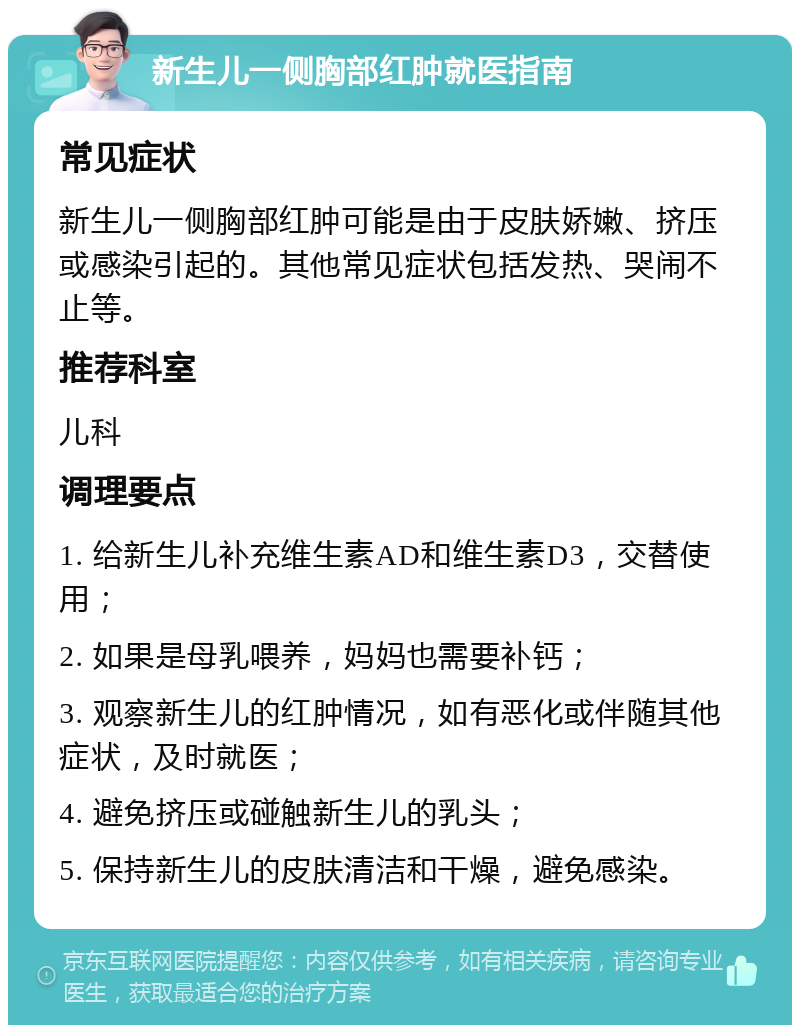 新生儿一侧胸部红肿就医指南 常见症状 新生儿一侧胸部红肿可能是由于皮肤娇嫩、挤压或感染引起的。其他常见症状包括发热、哭闹不止等。 推荐科室 儿科 调理要点 1. 给新生儿补充维生素AD和维生素D3，交替使用； 2. 如果是母乳喂养，妈妈也需要补钙； 3. 观察新生儿的红肿情况，如有恶化或伴随其他症状，及时就医； 4. 避免挤压或碰触新生儿的乳头； 5. 保持新生儿的皮肤清洁和干燥，避免感染。