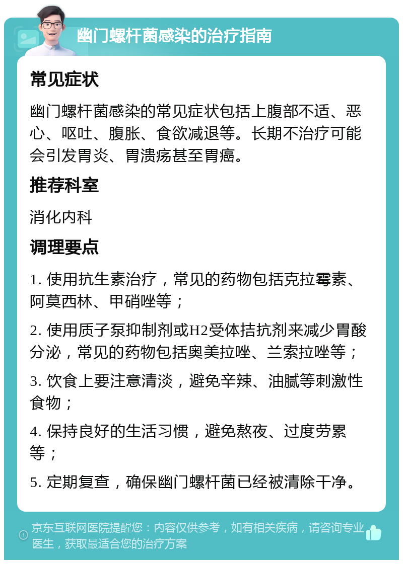 幽门螺杆菌感染的治疗指南 常见症状 幽门螺杆菌感染的常见症状包括上腹部不适、恶心、呕吐、腹胀、食欲减退等。长期不治疗可能会引发胃炎、胃溃疡甚至胃癌。 推荐科室 消化内科 调理要点 1. 使用抗生素治疗，常见的药物包括克拉霉素、阿莫西林、甲硝唑等； 2. 使用质子泵抑制剂或H2受体拮抗剂来减少胃酸分泌，常见的药物包括奥美拉唑、兰索拉唑等； 3. 饮食上要注意清淡，避免辛辣、油腻等刺激性食物； 4. 保持良好的生活习惯，避免熬夜、过度劳累等； 5. 定期复查，确保幽门螺杆菌已经被清除干净。