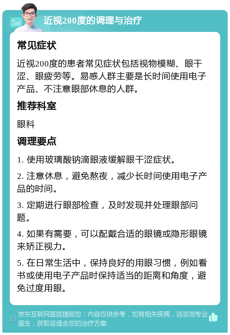 近视200度的调理与治疗 常见症状 近视200度的患者常见症状包括视物模糊、眼干涩、眼疲劳等。易感人群主要是长时间使用电子产品、不注意眼部休息的人群。 推荐科室 眼科 调理要点 1. 使用玻璃酸钠滴眼液缓解眼干涩症状。 2. 注意休息，避免熬夜，减少长时间使用电子产品的时间。 3. 定期进行眼部检查，及时发现并处理眼部问题。 4. 如果有需要，可以配戴合适的眼镜或隐形眼镜来矫正视力。 5. 在日常生活中，保持良好的用眼习惯，例如看书或使用电子产品时保持适当的距离和角度，避免过度用眼。