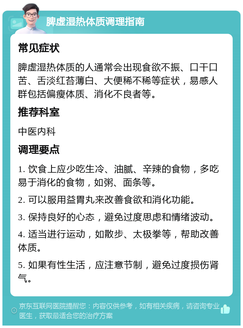 脾虚湿热体质调理指南 常见症状 脾虚湿热体质的人通常会出现食欲不振、口干口苦、舌淡红苔薄白、大便稀不稀等症状，易感人群包括偏瘦体质、消化不良者等。 推荐科室 中医内科 调理要点 1. 饮食上应少吃生冷、油腻、辛辣的食物，多吃易于消化的食物，如粥、面条等。 2. 可以服用益胃丸来改善食欲和消化功能。 3. 保持良好的心态，避免过度思虑和情绪波动。 4. 适当进行运动，如散步、太极拳等，帮助改善体质。 5. 如果有性生活，应注意节制，避免过度损伤肾气。