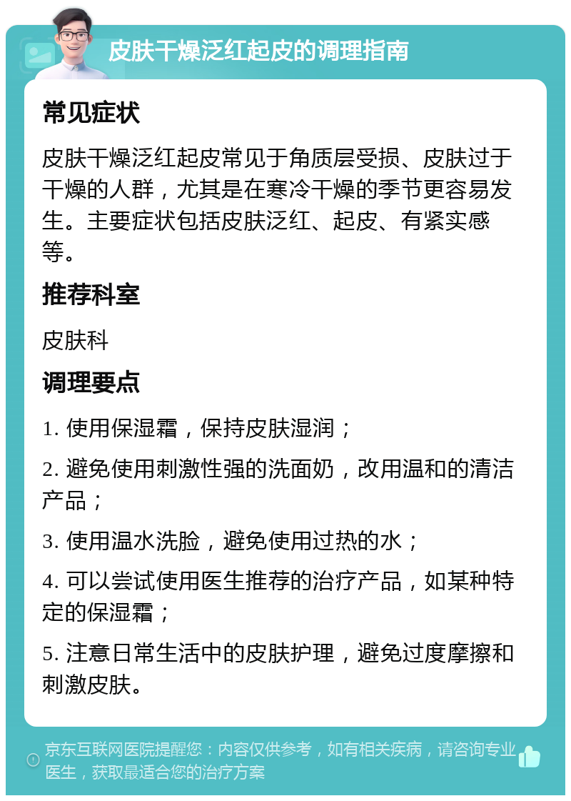 皮肤干燥泛红起皮的调理指南 常见症状 皮肤干燥泛红起皮常见于角质层受损、皮肤过于干燥的人群，尤其是在寒冷干燥的季节更容易发生。主要症状包括皮肤泛红、起皮、有紧实感等。 推荐科室 皮肤科 调理要点 1. 使用保湿霜，保持皮肤湿润； 2. 避免使用刺激性强的洗面奶，改用温和的清洁产品； 3. 使用温水洗脸，避免使用过热的水； 4. 可以尝试使用医生推荐的治疗产品，如某种特定的保湿霜； 5. 注意日常生活中的皮肤护理，避免过度摩擦和刺激皮肤。