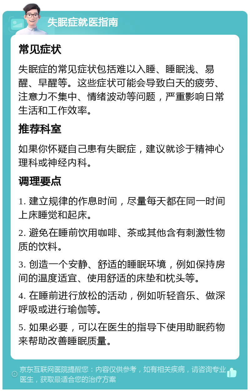 失眠症就医指南 常见症状 失眠症的常见症状包括难以入睡、睡眠浅、易醒、早醒等。这些症状可能会导致白天的疲劳、注意力不集中、情绪波动等问题，严重影响日常生活和工作效率。 推荐科室 如果你怀疑自己患有失眠症，建议就诊于精神心理科或神经内科。 调理要点 1. 建立规律的作息时间，尽量每天都在同一时间上床睡觉和起床。 2. 避免在睡前饮用咖啡、茶或其他含有刺激性物质的饮料。 3. 创造一个安静、舒适的睡眠环境，例如保持房间的温度适宜、使用舒适的床垫和枕头等。 4. 在睡前进行放松的活动，例如听轻音乐、做深呼吸或进行瑜伽等。 5. 如果必要，可以在医生的指导下使用助眠药物来帮助改善睡眠质量。