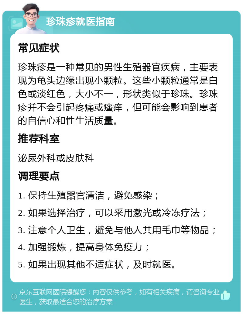 珍珠疹就医指南 常见症状 珍珠疹是一种常见的男性生殖器官疾病，主要表现为龟头边缘出现小颗粒。这些小颗粒通常是白色或淡红色，大小不一，形状类似于珍珠。珍珠疹并不会引起疼痛或瘙痒，但可能会影响到患者的自信心和性生活质量。 推荐科室 泌尿外科或皮肤科 调理要点 1. 保持生殖器官清洁，避免感染； 2. 如果选择治疗，可以采用激光或冷冻疗法； 3. 注意个人卫生，避免与他人共用毛巾等物品； 4. 加强锻炼，提高身体免疫力； 5. 如果出现其他不适症状，及时就医。