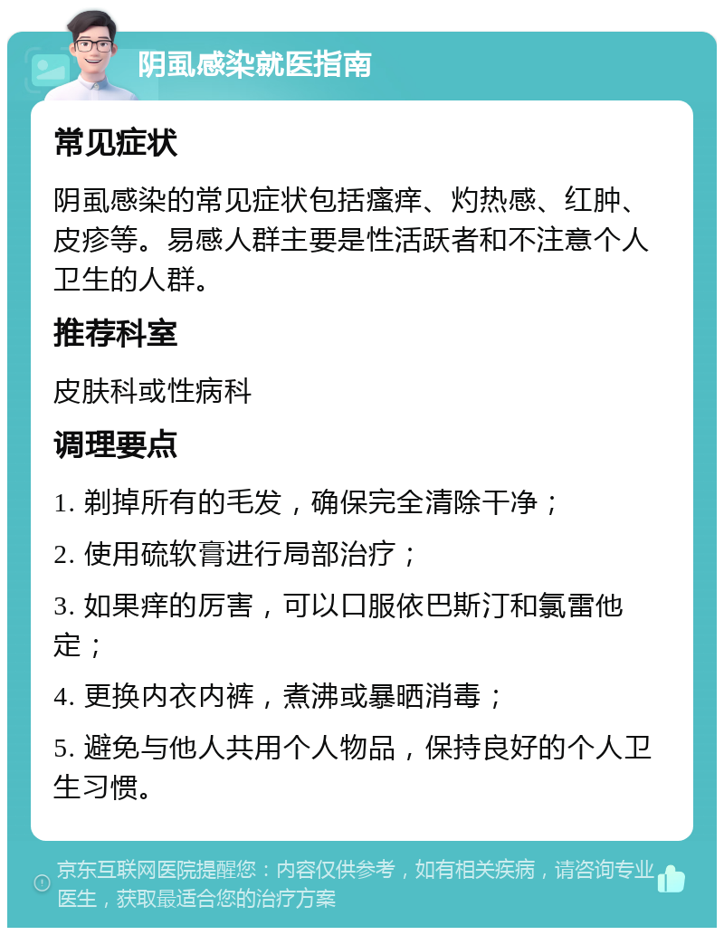 阴虱感染就医指南 常见症状 阴虱感染的常见症状包括瘙痒、灼热感、红肿、皮疹等。易感人群主要是性活跃者和不注意个人卫生的人群。 推荐科室 皮肤科或性病科 调理要点 1. 剃掉所有的毛发，确保完全清除干净； 2. 使用硫软膏进行局部治疗； 3. 如果痒的厉害，可以口服依巴斯汀和氯雷他定； 4. 更换内衣内裤，煮沸或暴晒消毒； 5. 避免与他人共用个人物品，保持良好的个人卫生习惯。