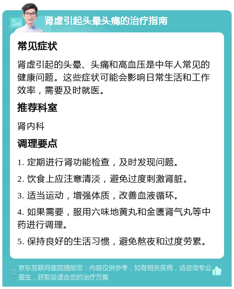 肾虚引起头晕头痛的治疗指南 常见症状 肾虚引起的头晕、头痛和高血压是中年人常见的健康问题。这些症状可能会影响日常生活和工作效率，需要及时就医。 推荐科室 肾内科 调理要点 1. 定期进行肾功能检查，及时发现问题。 2. 饮食上应注意清淡，避免过度刺激肾脏。 3. 适当运动，增强体质，改善血液循环。 4. 如果需要，服用六味地黄丸和金匮肾气丸等中药进行调理。 5. 保持良好的生活习惯，避免熬夜和过度劳累。