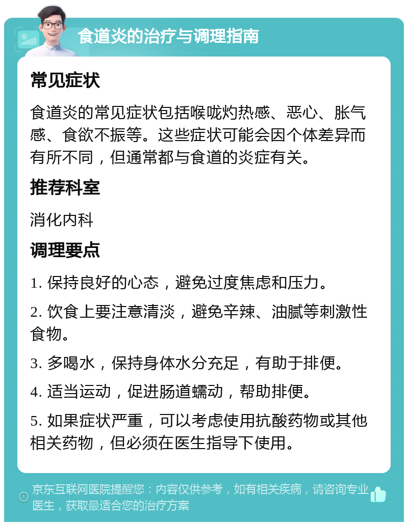 食道炎的治疗与调理指南 常见症状 食道炎的常见症状包括喉咙灼热感、恶心、胀气感、食欲不振等。这些症状可能会因个体差异而有所不同，但通常都与食道的炎症有关。 推荐科室 消化内科 调理要点 1. 保持良好的心态，避免过度焦虑和压力。 2. 饮食上要注意清淡，避免辛辣、油腻等刺激性食物。 3. 多喝水，保持身体水分充足，有助于排便。 4. 适当运动，促进肠道蠕动，帮助排便。 5. 如果症状严重，可以考虑使用抗酸药物或其他相关药物，但必须在医生指导下使用。