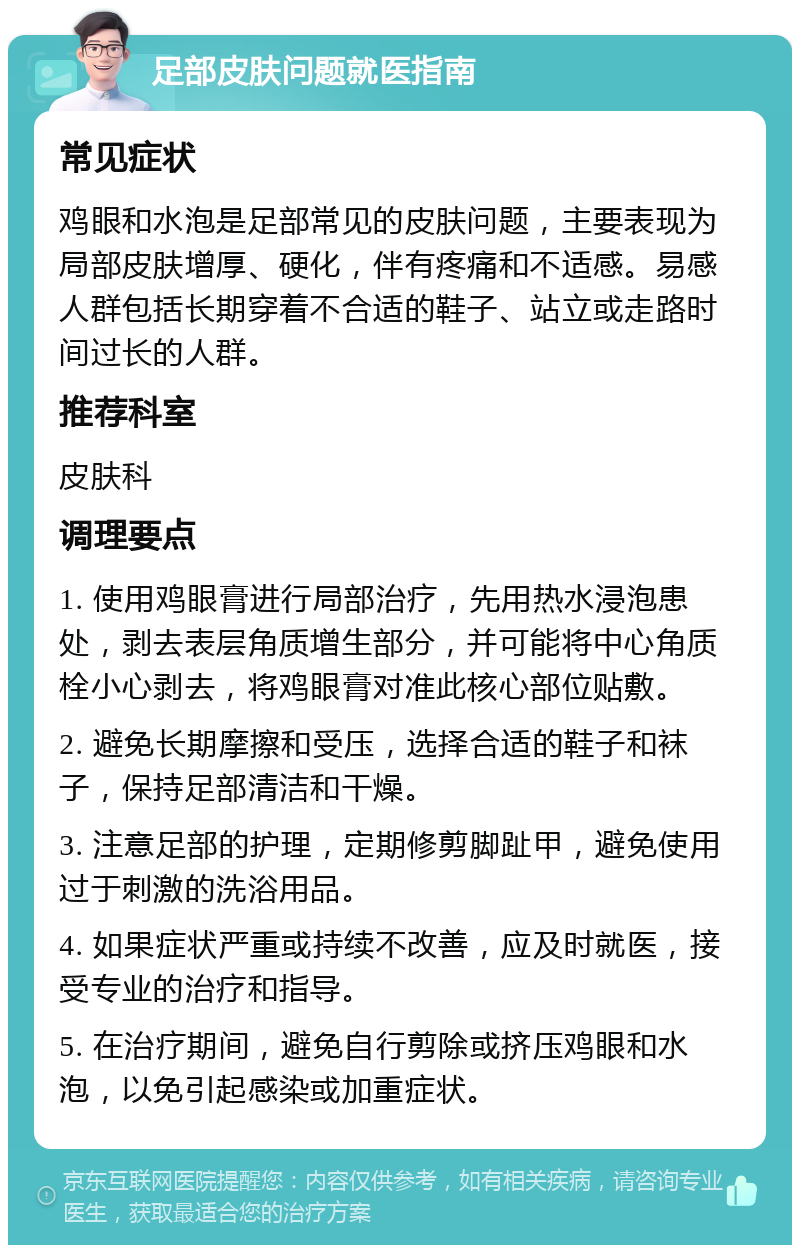 足部皮肤问题就医指南 常见症状 鸡眼和水泡是足部常见的皮肤问题，主要表现为局部皮肤增厚、硬化，伴有疼痛和不适感。易感人群包括长期穿着不合适的鞋子、站立或走路时间过长的人群。 推荐科室 皮肤科 调理要点 1. 使用鸡眼膏进行局部治疗，先用热水浸泡患处，剥去表层角质增生部分，并可能将中心角质栓小心剥去，将鸡眼膏对准此核心部位贴敷。 2. 避免长期摩擦和受压，选择合适的鞋子和袜子，保持足部清洁和干燥。 3. 注意足部的护理，定期修剪脚趾甲，避免使用过于刺激的洗浴用品。 4. 如果症状严重或持续不改善，应及时就医，接受专业的治疗和指导。 5. 在治疗期间，避免自行剪除或挤压鸡眼和水泡，以免引起感染或加重症状。