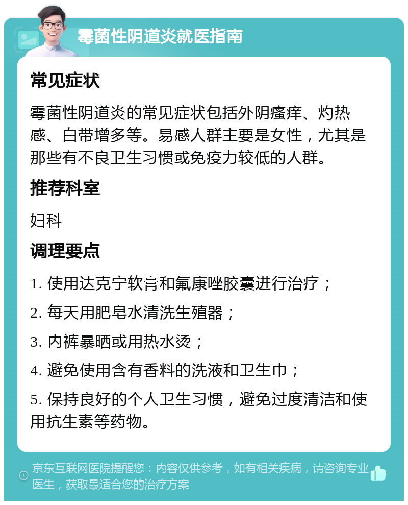 霉菌性阴道炎就医指南 常见症状 霉菌性阴道炎的常见症状包括外阴瘙痒、灼热感、白带增多等。易感人群主要是女性，尤其是那些有不良卫生习惯或免疫力较低的人群。 推荐科室 妇科 调理要点 1. 使用达克宁软膏和氟康唑胶囊进行治疗； 2. 每天用肥皂水清洗生殖器； 3. 内裤暴晒或用热水烫； 4. 避免使用含有香料的洗液和卫生巾； 5. 保持良好的个人卫生习惯，避免过度清洁和使用抗生素等药物。