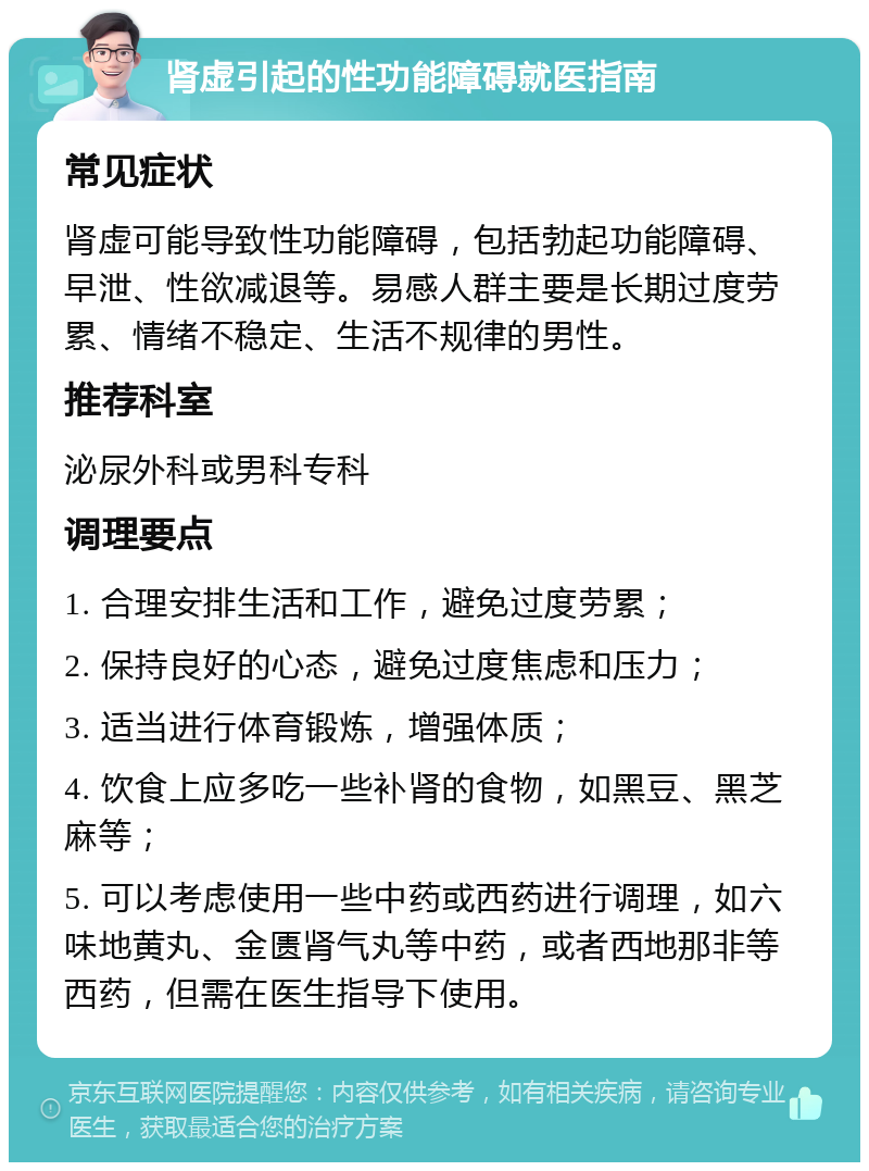 肾虚引起的性功能障碍就医指南 常见症状 肾虚可能导致性功能障碍，包括勃起功能障碍、早泄、性欲减退等。易感人群主要是长期过度劳累、情绪不稳定、生活不规律的男性。 推荐科室 泌尿外科或男科专科 调理要点 1. 合理安排生活和工作，避免过度劳累； 2. 保持良好的心态，避免过度焦虑和压力； 3. 适当进行体育锻炼，增强体质； 4. 饮食上应多吃一些补肾的食物，如黑豆、黑芝麻等； 5. 可以考虑使用一些中药或西药进行调理，如六味地黄丸、金匮肾气丸等中药，或者西地那非等西药，但需在医生指导下使用。