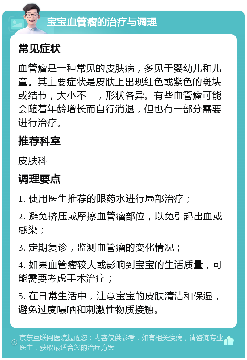 宝宝血管瘤的治疗与调理 常见症状 血管瘤是一种常见的皮肤病，多见于婴幼儿和儿童。其主要症状是皮肤上出现红色或紫色的斑块或结节，大小不一，形状各异。有些血管瘤可能会随着年龄增长而自行消退，但也有一部分需要进行治疗。 推荐科室 皮肤科 调理要点 1. 使用医生推荐的眼药水进行局部治疗； 2. 避免挤压或摩擦血管瘤部位，以免引起出血或感染； 3. 定期复诊，监测血管瘤的变化情况； 4. 如果血管瘤较大或影响到宝宝的生活质量，可能需要考虑手术治疗； 5. 在日常生活中，注意宝宝的皮肤清洁和保湿，避免过度曝晒和刺激性物质接触。