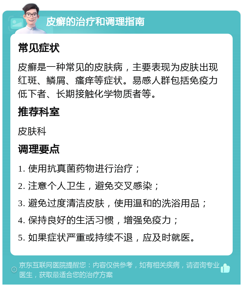 皮癣的治疗和调理指南 常见症状 皮癣是一种常见的皮肤病，主要表现为皮肤出现红斑、鳞屑、瘙痒等症状。易感人群包括免疫力低下者、长期接触化学物质者等。 推荐科室 皮肤科 调理要点 1. 使用抗真菌药物进行治疗； 2. 注意个人卫生，避免交叉感染； 3. 避免过度清洁皮肤，使用温和的洗浴用品； 4. 保持良好的生活习惯，增强免疫力； 5. 如果症状严重或持续不退，应及时就医。