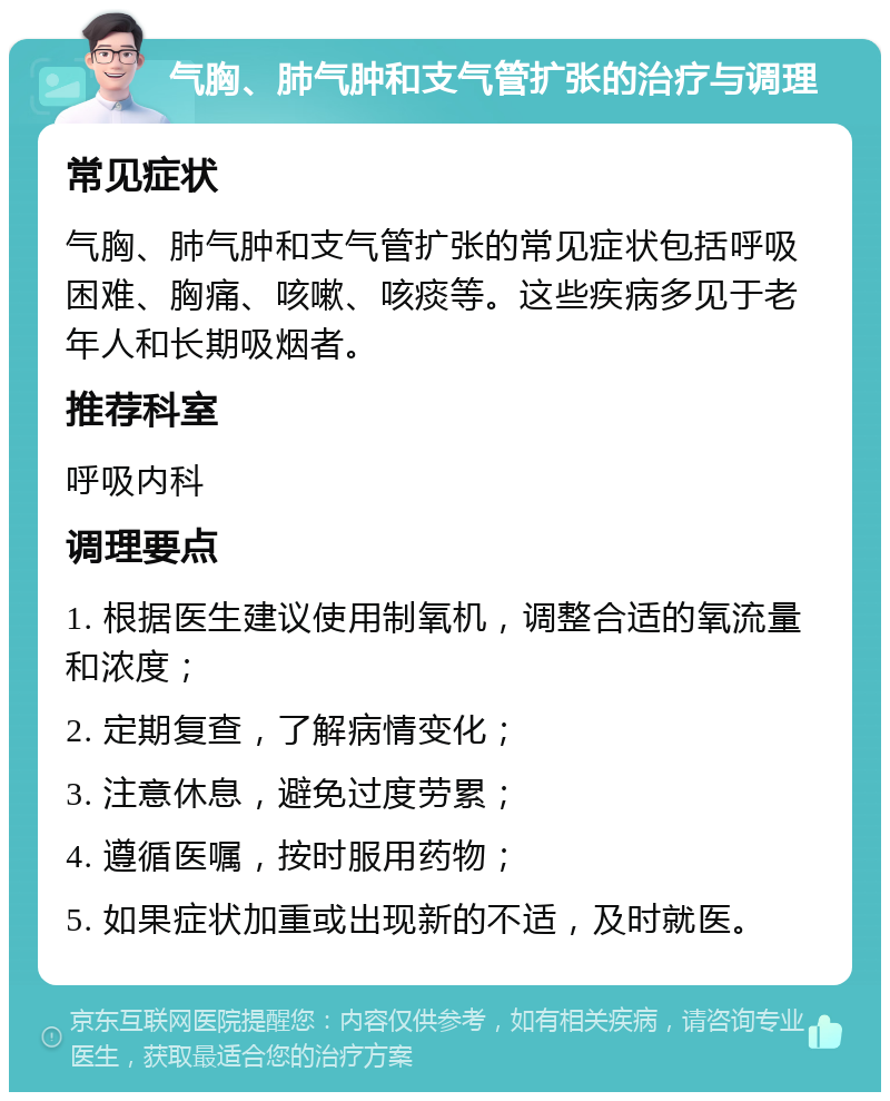 气胸、肺气肿和支气管扩张的治疗与调理 常见症状 气胸、肺气肿和支气管扩张的常见症状包括呼吸困难、胸痛、咳嗽、咳痰等。这些疾病多见于老年人和长期吸烟者。 推荐科室 呼吸内科 调理要点 1. 根据医生建议使用制氧机，调整合适的氧流量和浓度； 2. 定期复查，了解病情变化； 3. 注意休息，避免过度劳累； 4. 遵循医嘱，按时服用药物； 5. 如果症状加重或出现新的不适，及时就医。