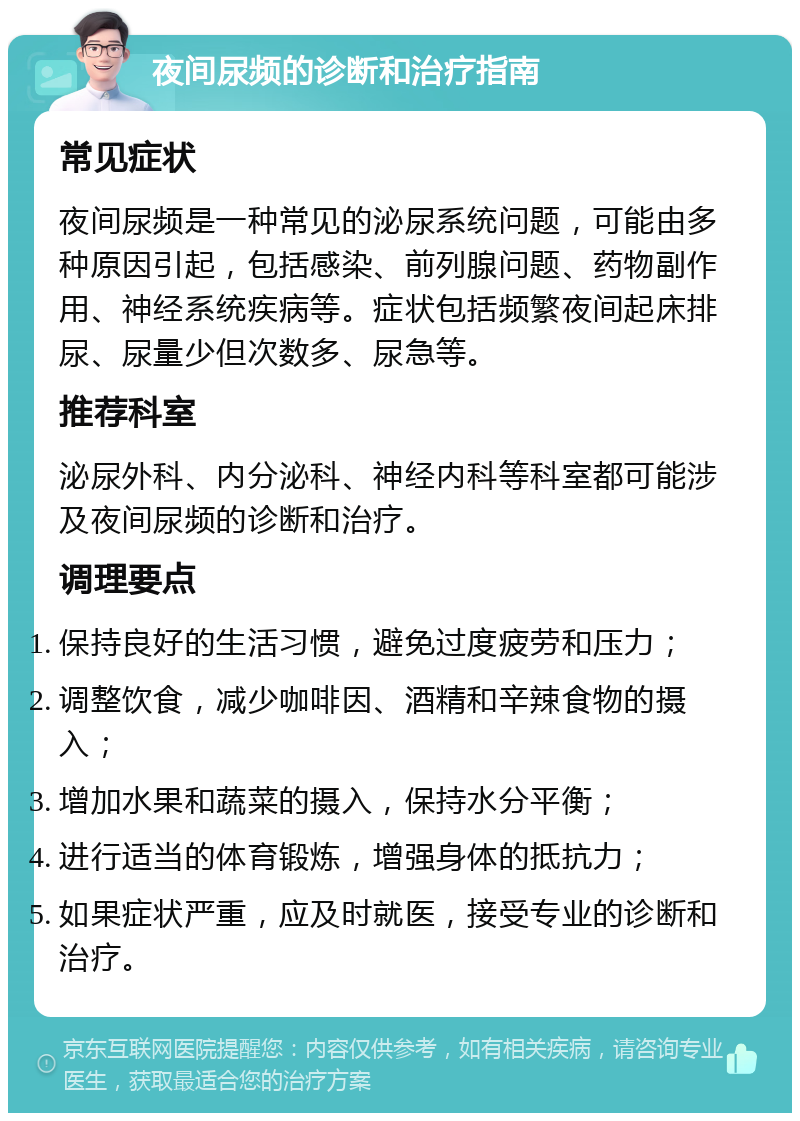 夜间尿频的诊断和治疗指南 常见症状 夜间尿频是一种常见的泌尿系统问题，可能由多种原因引起，包括感染、前列腺问题、药物副作用、神经系统疾病等。症状包括频繁夜间起床排尿、尿量少但次数多、尿急等。 推荐科室 泌尿外科、内分泌科、神经内科等科室都可能涉及夜间尿频的诊断和治疗。 调理要点 保持良好的生活习惯，避免过度疲劳和压力； 调整饮食，减少咖啡因、酒精和辛辣食物的摄入； 增加水果和蔬菜的摄入，保持水分平衡； 进行适当的体育锻炼，增强身体的抵抗力； 如果症状严重，应及时就医，接受专业的诊断和治疗。