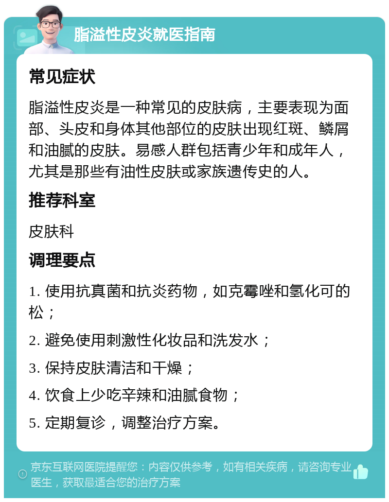 脂溢性皮炎就医指南 常见症状 脂溢性皮炎是一种常见的皮肤病，主要表现为面部、头皮和身体其他部位的皮肤出现红斑、鳞屑和油腻的皮肤。易感人群包括青少年和成年人，尤其是那些有油性皮肤或家族遗传史的人。 推荐科室 皮肤科 调理要点 1. 使用抗真菌和抗炎药物，如克霉唑和氢化可的松； 2. 避免使用刺激性化妆品和洗发水； 3. 保持皮肤清洁和干燥； 4. 饮食上少吃辛辣和油腻食物； 5. 定期复诊，调整治疗方案。