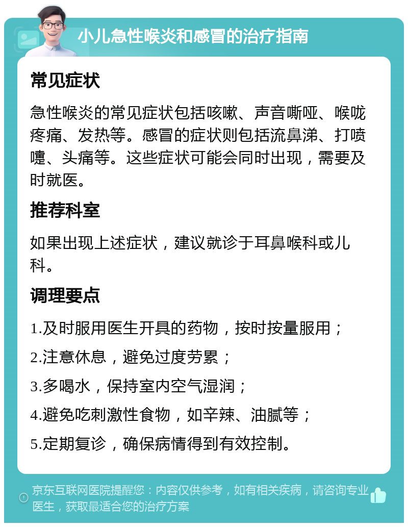 小儿急性喉炎和感冒的治疗指南 常见症状 急性喉炎的常见症状包括咳嗽、声音嘶哑、喉咙疼痛、发热等。感冒的症状则包括流鼻涕、打喷嚏、头痛等。这些症状可能会同时出现，需要及时就医。 推荐科室 如果出现上述症状，建议就诊于耳鼻喉科或儿科。 调理要点 1.及时服用医生开具的药物，按时按量服用； 2.注意休息，避免过度劳累； 3.多喝水，保持室内空气湿润； 4.避免吃刺激性食物，如辛辣、油腻等； 5.定期复诊，确保病情得到有效控制。