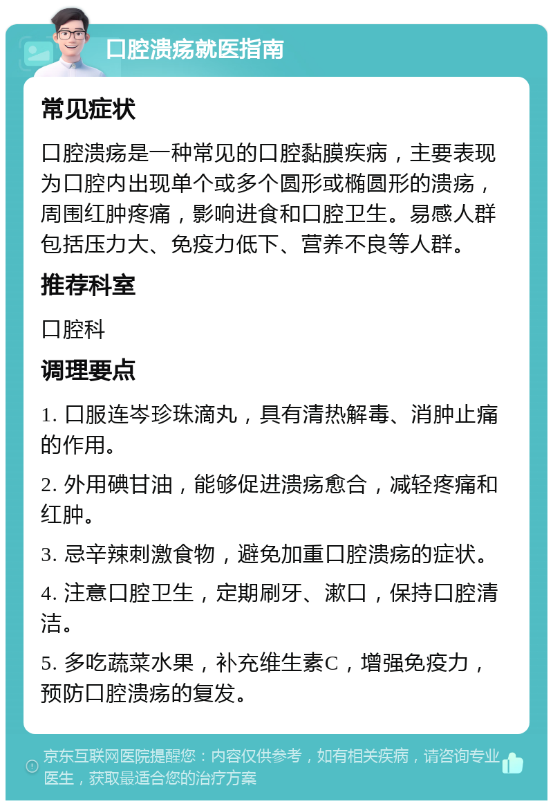 口腔溃疡就医指南 常见症状 口腔溃疡是一种常见的口腔黏膜疾病，主要表现为口腔内出现单个或多个圆形或椭圆形的溃疡，周围红肿疼痛，影响进食和口腔卫生。易感人群包括压力大、免疫力低下、营养不良等人群。 推荐科室 口腔科 调理要点 1. 口服连岑珍珠滴丸，具有清热解毒、消肿止痛的作用。 2. 外用碘甘油，能够促进溃疡愈合，减轻疼痛和红肿。 3. 忌辛辣刺激食物，避免加重口腔溃疡的症状。 4. 注意口腔卫生，定期刷牙、漱口，保持口腔清洁。 5. 多吃蔬菜水果，补充维生素C，增强免疫力，预防口腔溃疡的复发。