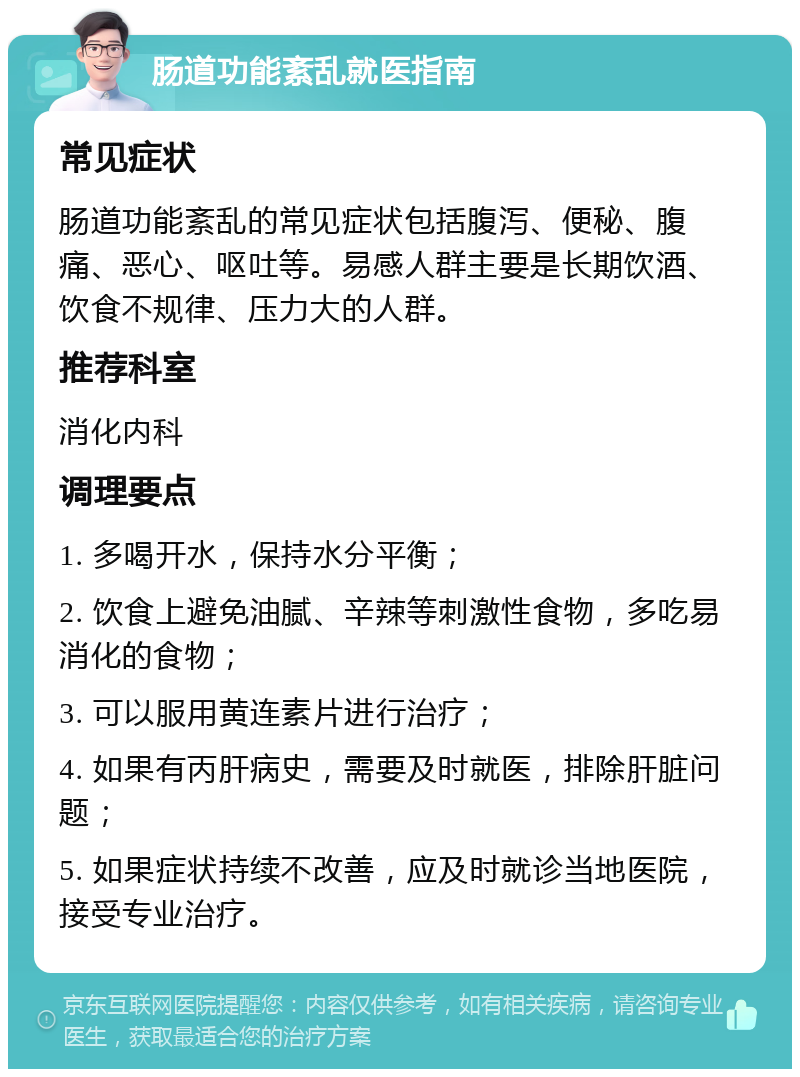 肠道功能紊乱就医指南 常见症状 肠道功能紊乱的常见症状包括腹泻、便秘、腹痛、恶心、呕吐等。易感人群主要是长期饮酒、饮食不规律、压力大的人群。 推荐科室 消化内科 调理要点 1. 多喝开水，保持水分平衡； 2. 饮食上避免油腻、辛辣等刺激性食物，多吃易消化的食物； 3. 可以服用黄连素片进行治疗； 4. 如果有丙肝病史，需要及时就医，排除肝脏问题； 5. 如果症状持续不改善，应及时就诊当地医院，接受专业治疗。