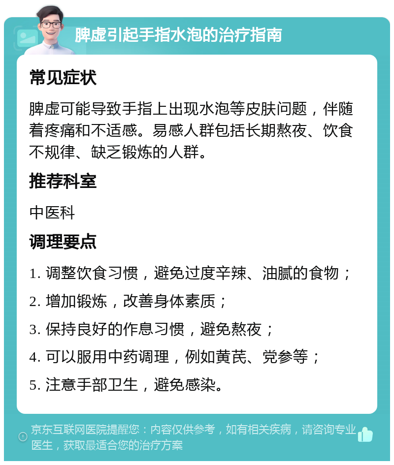 脾虚引起手指水泡的治疗指南 常见症状 脾虚可能导致手指上出现水泡等皮肤问题，伴随着疼痛和不适感。易感人群包括长期熬夜、饮食不规律、缺乏锻炼的人群。 推荐科室 中医科 调理要点 1. 调整饮食习惯，避免过度辛辣、油腻的食物； 2. 增加锻炼，改善身体素质； 3. 保持良好的作息习惯，避免熬夜； 4. 可以服用中药调理，例如黄芪、党参等； 5. 注意手部卫生，避免感染。