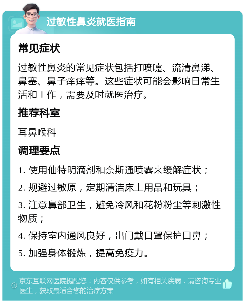 过敏性鼻炎就医指南 常见症状 过敏性鼻炎的常见症状包括打喷嚏、流清鼻涕、鼻塞、鼻子痒痒等。这些症状可能会影响日常生活和工作，需要及时就医治疗。 推荐科室 耳鼻喉科 调理要点 1. 使用仙特明滴剂和奈斯通喷雾来缓解症状； 2. 规避过敏原，定期清洁床上用品和玩具； 3. 注意鼻部卫生，避免冷风和花粉粉尘等刺激性物质； 4. 保持室内通风良好，出门戴口罩保护口鼻； 5. 加强身体锻炼，提高免疫力。