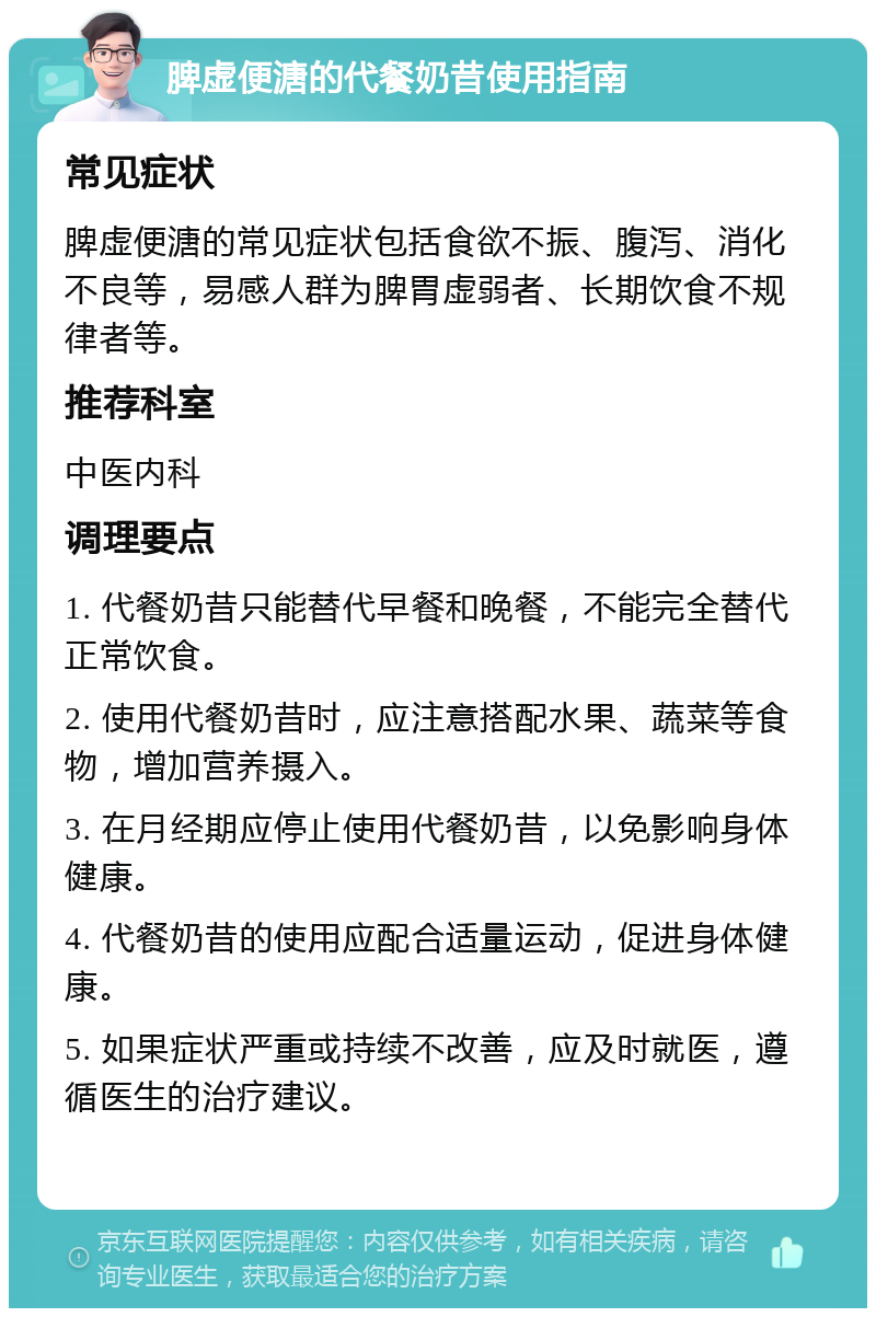 脾虚便溏的代餐奶昔使用指南 常见症状 脾虚便溏的常见症状包括食欲不振、腹泻、消化不良等，易感人群为脾胃虚弱者、长期饮食不规律者等。 推荐科室 中医内科 调理要点 1. 代餐奶昔只能替代早餐和晚餐，不能完全替代正常饮食。 2. 使用代餐奶昔时，应注意搭配水果、蔬菜等食物，增加营养摄入。 3. 在月经期应停止使用代餐奶昔，以免影响身体健康。 4. 代餐奶昔的使用应配合适量运动，促进身体健康。 5. 如果症状严重或持续不改善，应及时就医，遵循医生的治疗建议。