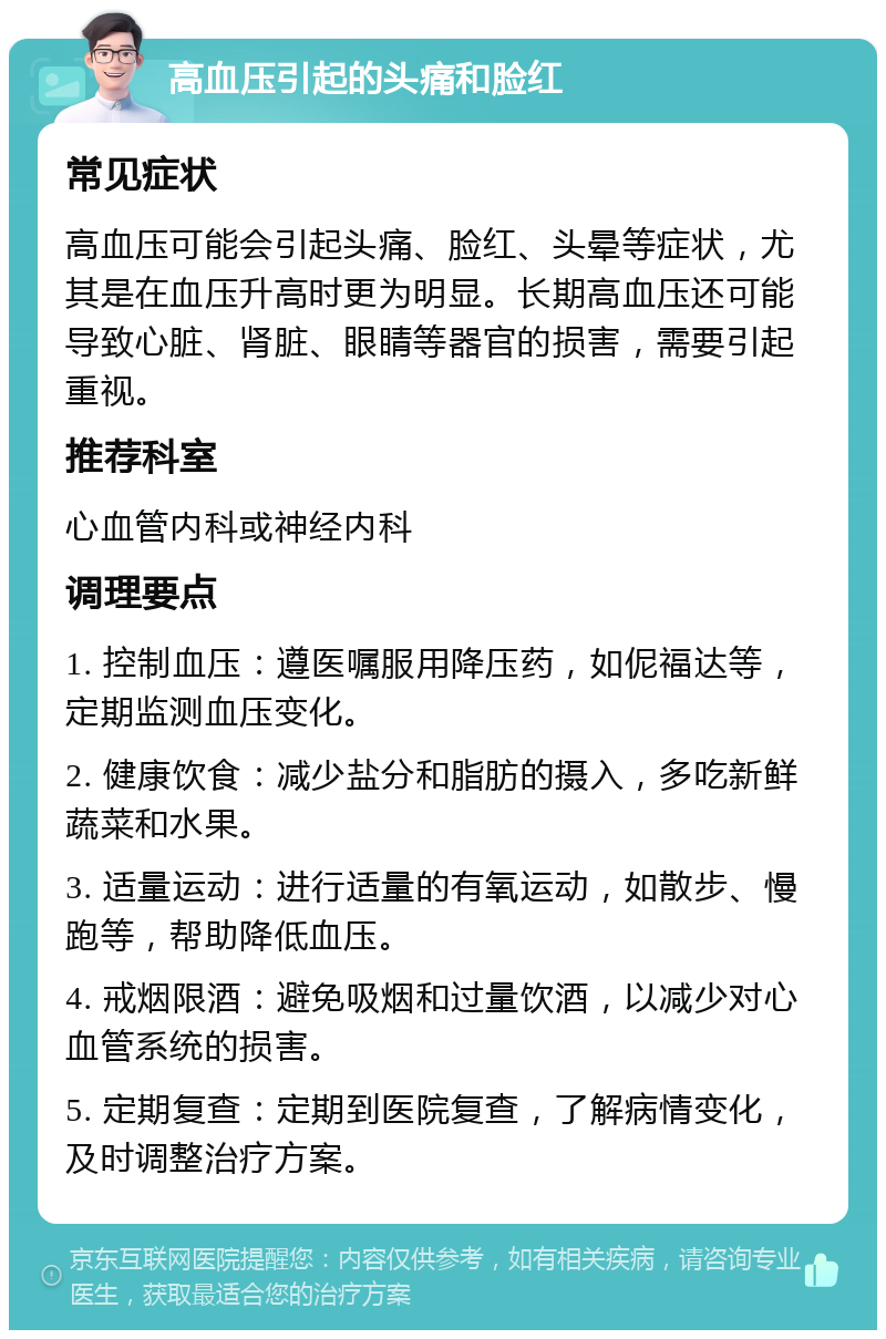 高血压引起的头痛和脸红 常见症状 高血压可能会引起头痛、脸红、头晕等症状，尤其是在血压升高时更为明显。长期高血压还可能导致心脏、肾脏、眼睛等器官的损害，需要引起重视。 推荐科室 心血管内科或神经内科 调理要点 1. 控制血压：遵医嘱服用降压药，如伲福达等，定期监测血压变化。 2. 健康饮食：减少盐分和脂肪的摄入，多吃新鲜蔬菜和水果。 3. 适量运动：进行适量的有氧运动，如散步、慢跑等，帮助降低血压。 4. 戒烟限酒：避免吸烟和过量饮酒，以减少对心血管系统的损害。 5. 定期复查：定期到医院复查，了解病情变化，及时调整治疗方案。