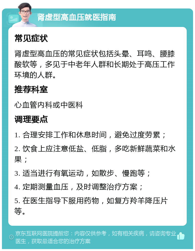 肾虚型高血压就医指南 常见症状 肾虚型高血压的常见症状包括头晕、耳鸣、腰膝酸软等，多见于中老年人群和长期处于高压工作环境的人群。 推荐科室 心血管内科或中医科 调理要点 1. 合理安排工作和休息时间，避免过度劳累； 2. 饮食上应注意低盐、低脂，多吃新鲜蔬菜和水果； 3. 适当进行有氧运动，如散步、慢跑等； 4. 定期测量血压，及时调整治疗方案； 5. 在医生指导下服用药物，如复方羚羊降压片等。