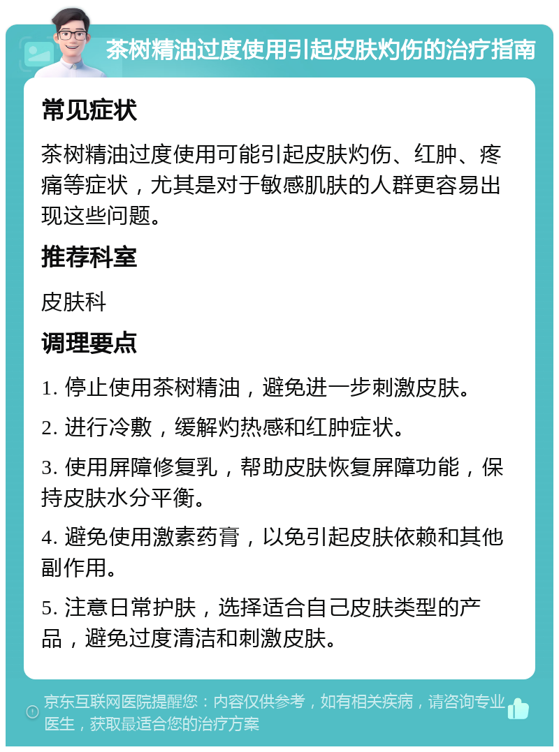 茶树精油过度使用引起皮肤灼伤的治疗指南 常见症状 茶树精油过度使用可能引起皮肤灼伤、红肿、疼痛等症状，尤其是对于敏感肌肤的人群更容易出现这些问题。 推荐科室 皮肤科 调理要点 1. 停止使用茶树精油，避免进一步刺激皮肤。 2. 进行冷敷，缓解灼热感和红肿症状。 3. 使用屏障修复乳，帮助皮肤恢复屏障功能，保持皮肤水分平衡。 4. 避免使用激素药膏，以免引起皮肤依赖和其他副作用。 5. 注意日常护肤，选择适合自己皮肤类型的产品，避免过度清洁和刺激皮肤。