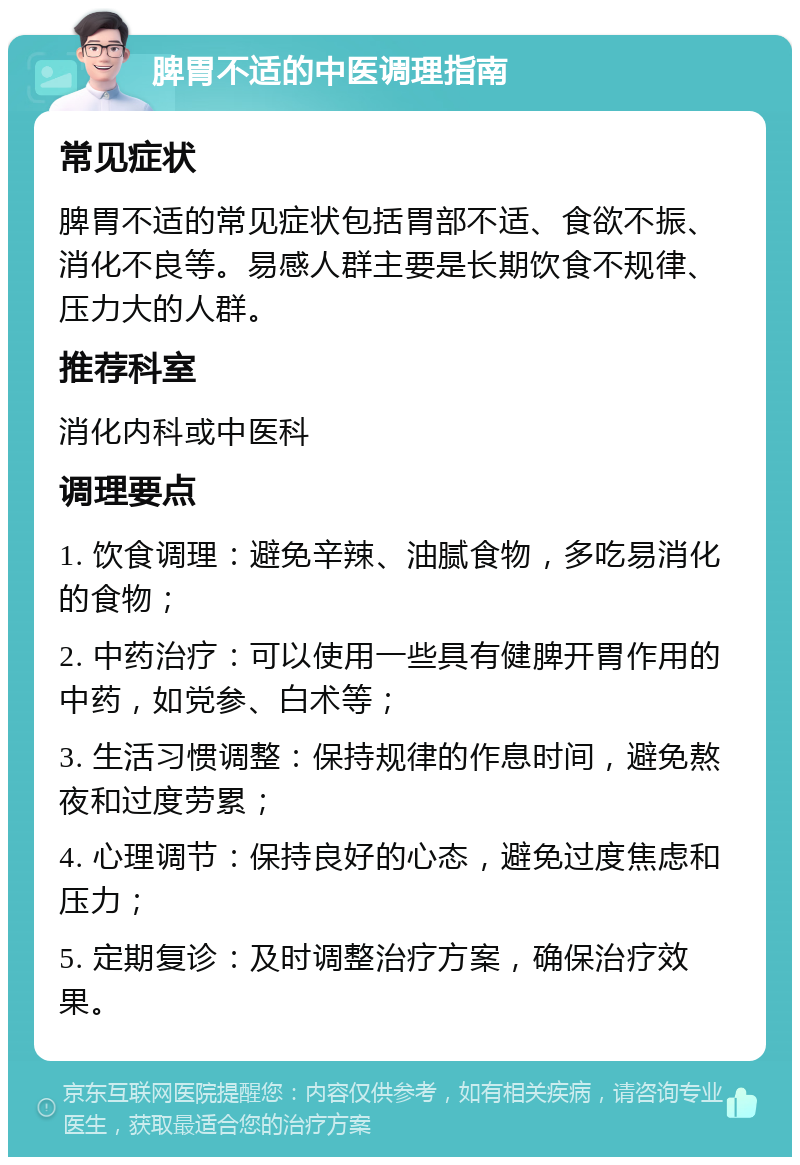 脾胃不适的中医调理指南 常见症状 脾胃不适的常见症状包括胃部不适、食欲不振、消化不良等。易感人群主要是长期饮食不规律、压力大的人群。 推荐科室 消化内科或中医科 调理要点 1. 饮食调理：避免辛辣、油腻食物，多吃易消化的食物； 2. 中药治疗：可以使用一些具有健脾开胃作用的中药，如党参、白术等； 3. 生活习惯调整：保持规律的作息时间，避免熬夜和过度劳累； 4. 心理调节：保持良好的心态，避免过度焦虑和压力； 5. 定期复诊：及时调整治疗方案，确保治疗效果。