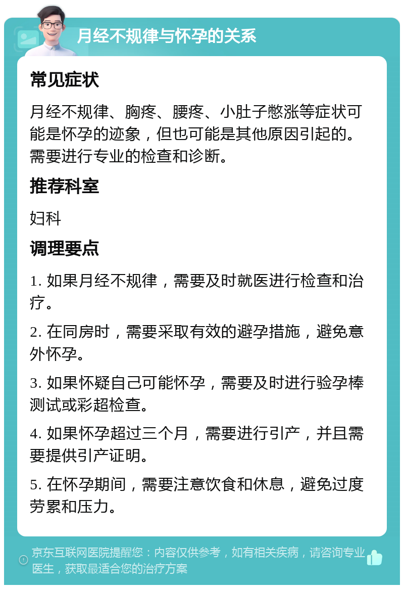 月经不规律与怀孕的关系 常见症状 月经不规律、胸疼、腰疼、小肚子憋涨等症状可能是怀孕的迹象，但也可能是其他原因引起的。需要进行专业的检查和诊断。 推荐科室 妇科 调理要点 1. 如果月经不规律，需要及时就医进行检查和治疗。 2. 在同房时，需要采取有效的避孕措施，避免意外怀孕。 3. 如果怀疑自己可能怀孕，需要及时进行验孕棒测试或彩超检查。 4. 如果怀孕超过三个月，需要进行引产，并且需要提供引产证明。 5. 在怀孕期间，需要注意饮食和休息，避免过度劳累和压力。