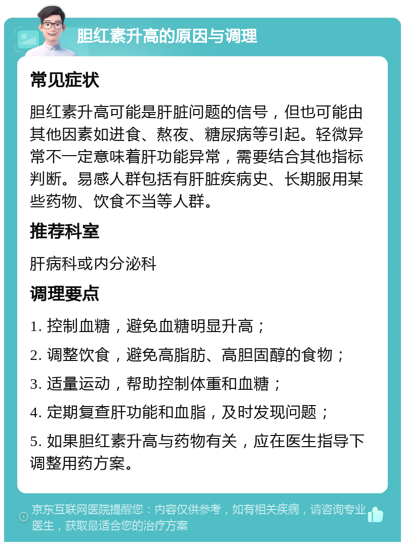 胆红素升高的原因与调理 常见症状 胆红素升高可能是肝脏问题的信号，但也可能由其他因素如进食、熬夜、糖尿病等引起。轻微异常不一定意味着肝功能异常，需要结合其他指标判断。易感人群包括有肝脏疾病史、长期服用某些药物、饮食不当等人群。 推荐科室 肝病科或内分泌科 调理要点 1. 控制血糖，避免血糖明显升高； 2. 调整饮食，避免高脂肪、高胆固醇的食物； 3. 适量运动，帮助控制体重和血糖； 4. 定期复查肝功能和血脂，及时发现问题； 5. 如果胆红素升高与药物有关，应在医生指导下调整用药方案。