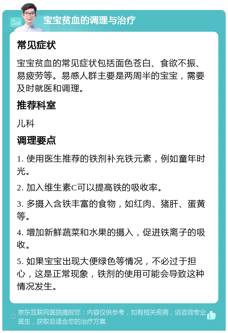 宝宝贫血的调理与治疗 常见症状 宝宝贫血的常见症状包括面色苍白、食欲不振、易疲劳等。易感人群主要是两周半的宝宝，需要及时就医和调理。 推荐科室 儿科 调理要点 1. 使用医生推荐的铁剂补充铁元素，例如童年时光。 2. 加入维生素C可以提高铁的吸收率。 3. 多摄入含铁丰富的食物，如红肉、猪肝、蛋黄等。 4. 增加新鲜蔬菜和水果的摄入，促进铁离子的吸收。 5. 如果宝宝出现大便绿色等情况，不必过于担心，这是正常现象，铁剂的使用可能会导致这种情况发生。