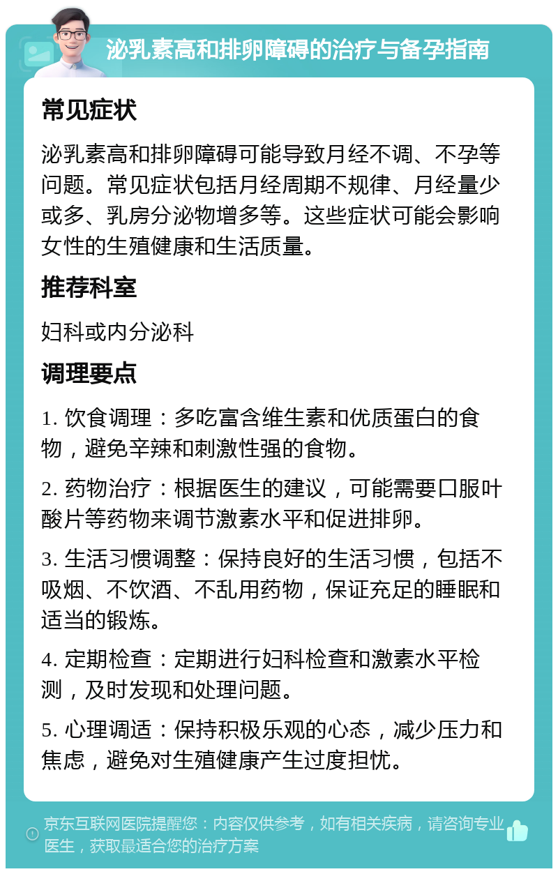 泌乳素高和排卵障碍的治疗与备孕指南 常见症状 泌乳素高和排卵障碍可能导致月经不调、不孕等问题。常见症状包括月经周期不规律、月经量少或多、乳房分泌物增多等。这些症状可能会影响女性的生殖健康和生活质量。 推荐科室 妇科或内分泌科 调理要点 1. 饮食调理：多吃富含维生素和优质蛋白的食物，避免辛辣和刺激性强的食物。 2. 药物治疗：根据医生的建议，可能需要口服叶酸片等药物来调节激素水平和促进排卵。 3. 生活习惯调整：保持良好的生活习惯，包括不吸烟、不饮酒、不乱用药物，保证充足的睡眠和适当的锻炼。 4. 定期检查：定期进行妇科检查和激素水平检测，及时发现和处理问题。 5. 心理调适：保持积极乐观的心态，减少压力和焦虑，避免对生殖健康产生过度担忧。