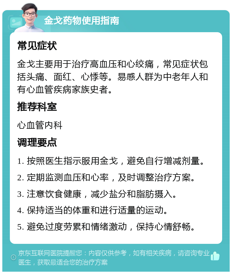 金戈药物使用指南 常见症状 金戈主要用于治疗高血压和心绞痛，常见症状包括头痛、面红、心悸等。易感人群为中老年人和有心血管疾病家族史者。 推荐科室 心血管内科 调理要点 1. 按照医生指示服用金戈，避免自行增减剂量。 2. 定期监测血压和心率，及时调整治疗方案。 3. 注意饮食健康，减少盐分和脂肪摄入。 4. 保持适当的体重和进行适量的运动。 5. 避免过度劳累和情绪激动，保持心情舒畅。