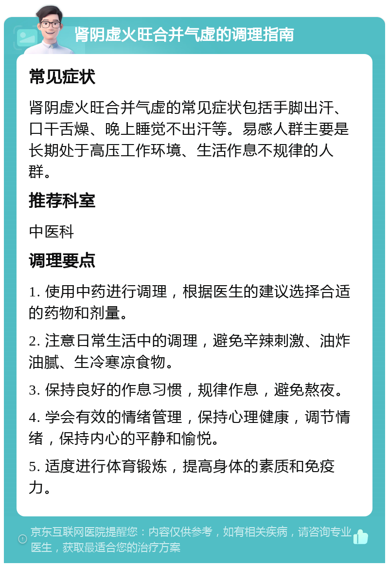 肾阴虚火旺合并气虚的调理指南 常见症状 肾阴虚火旺合并气虚的常见症状包括手脚出汗、口干舌燥、晚上睡觉不出汗等。易感人群主要是长期处于高压工作环境、生活作息不规律的人群。 推荐科室 中医科 调理要点 1. 使用中药进行调理，根据医生的建议选择合适的药物和剂量。 2. 注意日常生活中的调理，避免辛辣刺激、油炸油腻、生冷寒凉食物。 3. 保持良好的作息习惯，规律作息，避免熬夜。 4. 学会有效的情绪管理，保持心理健康，调节情绪，保持内心的平静和愉悦。 5. 适度进行体育锻炼，提高身体的素质和免疫力。