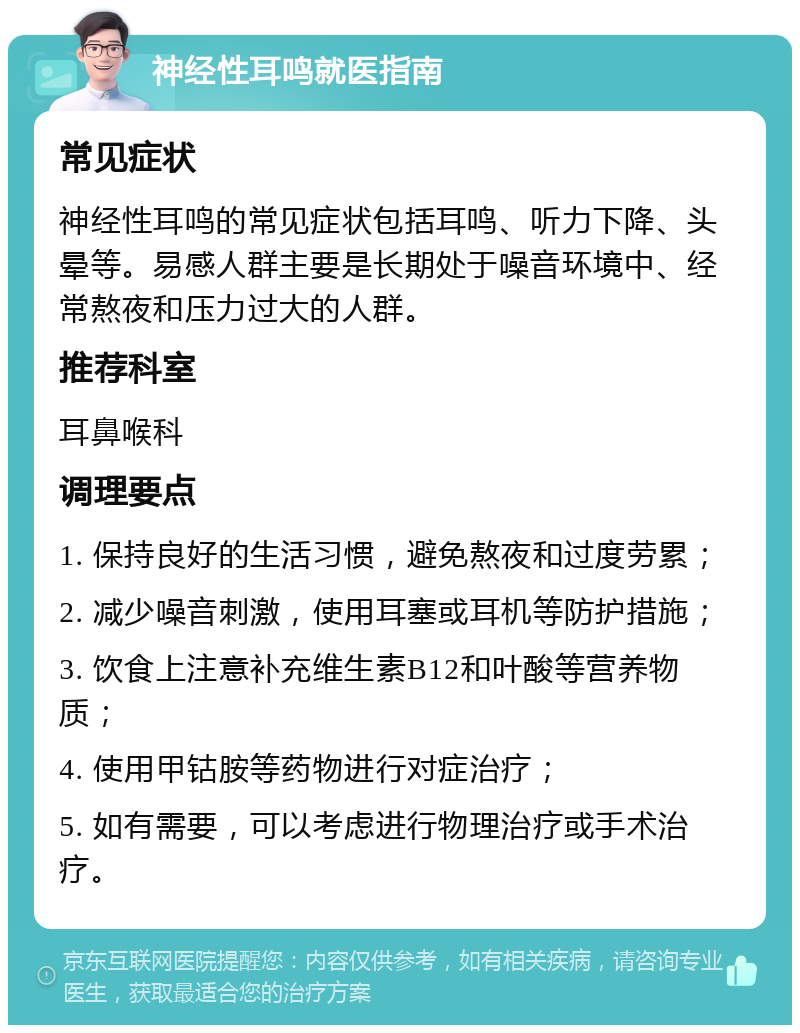 神经性耳鸣就医指南 常见症状 神经性耳鸣的常见症状包括耳鸣、听力下降、头晕等。易感人群主要是长期处于噪音环境中、经常熬夜和压力过大的人群。 推荐科室 耳鼻喉科 调理要点 1. 保持良好的生活习惯，避免熬夜和过度劳累； 2. 减少噪音刺激，使用耳塞或耳机等防护措施； 3. 饮食上注意补充维生素B12和叶酸等营养物质； 4. 使用甲钴胺等药物进行对症治疗； 5. 如有需要，可以考虑进行物理治疗或手术治疗。