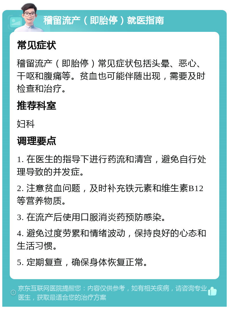 稽留流产（即胎停）就医指南 常见症状 稽留流产（即胎停）常见症状包括头晕、恶心、干呕和腹痛等。贫血也可能伴随出现，需要及时检查和治疗。 推荐科室 妇科 调理要点 1. 在医生的指导下进行药流和清宫，避免自行处理导致的并发症。 2. 注意贫血问题，及时补充铁元素和维生素B12等营养物质。 3. 在流产后使用口服消炎药预防感染。 4. 避免过度劳累和情绪波动，保持良好的心态和生活习惯。 5. 定期复查，确保身体恢复正常。