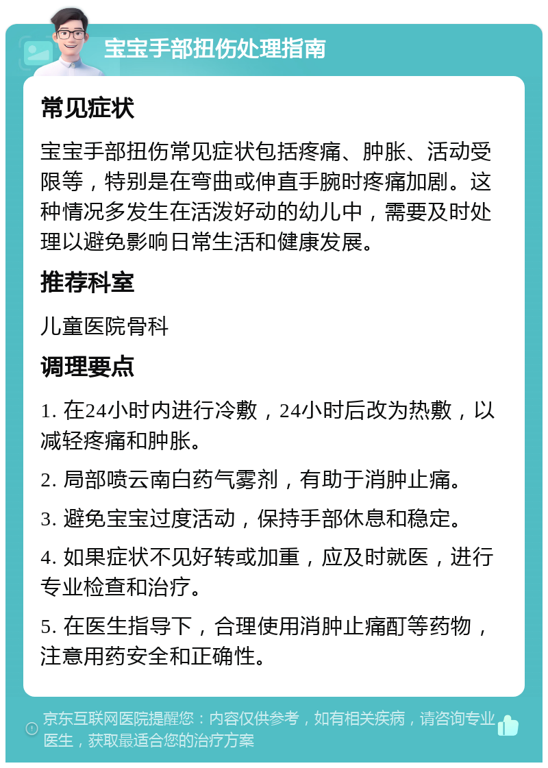 宝宝手部扭伤处理指南 常见症状 宝宝手部扭伤常见症状包括疼痛、肿胀、活动受限等，特别是在弯曲或伸直手腕时疼痛加剧。这种情况多发生在活泼好动的幼儿中，需要及时处理以避免影响日常生活和健康发展。 推荐科室 儿童医院骨科 调理要点 1. 在24小时内进行冷敷，24小时后改为热敷，以减轻疼痛和肿胀。 2. 局部喷云南白药气雾剂，有助于消肿止痛。 3. 避免宝宝过度活动，保持手部休息和稳定。 4. 如果症状不见好转或加重，应及时就医，进行专业检查和治疗。 5. 在医生指导下，合理使用消肿止痛酊等药物，注意用药安全和正确性。