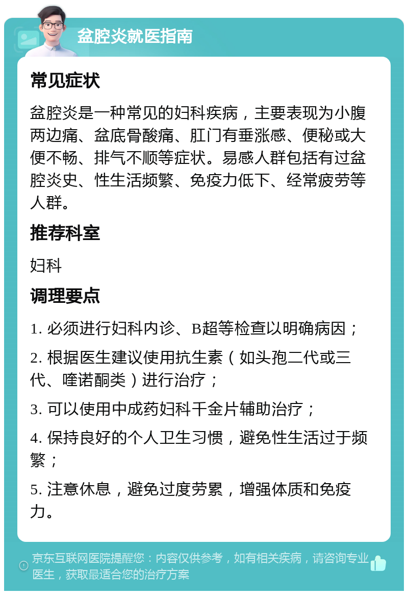 盆腔炎就医指南 常见症状 盆腔炎是一种常见的妇科疾病，主要表现为小腹两边痛、盆底骨酸痛、肛门有垂涨感、便秘或大便不畅、排气不顺等症状。易感人群包括有过盆腔炎史、性生活频繁、免疫力低下、经常疲劳等人群。 推荐科室 妇科 调理要点 1. 必须进行妇科内诊、B超等检查以明确病因； 2. 根据医生建议使用抗生素（如头孢二代或三代、喹诺酮类）进行治疗； 3. 可以使用中成药妇科千金片辅助治疗； 4. 保持良好的个人卫生习惯，避免性生活过于频繁； 5. 注意休息，避免过度劳累，增强体质和免疫力。