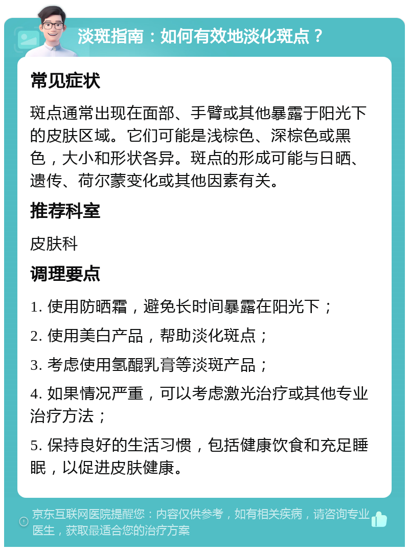 淡斑指南：如何有效地淡化斑点？ 常见症状 斑点通常出现在面部、手臂或其他暴露于阳光下的皮肤区域。它们可能是浅棕色、深棕色或黑色，大小和形状各异。斑点的形成可能与日晒、遗传、荷尔蒙变化或其他因素有关。 推荐科室 皮肤科 调理要点 1. 使用防晒霜，避免长时间暴露在阳光下； 2. 使用美白产品，帮助淡化斑点； 3. 考虑使用氢醌乳膏等淡斑产品； 4. 如果情况严重，可以考虑激光治疗或其他专业治疗方法； 5. 保持良好的生活习惯，包括健康饮食和充足睡眠，以促进皮肤健康。