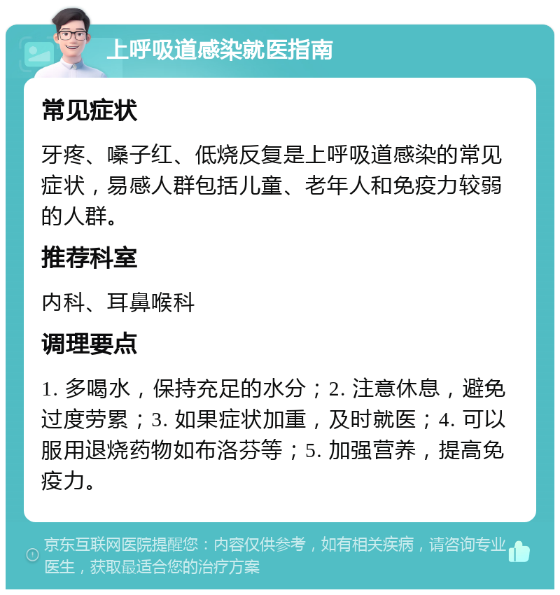 上呼吸道感染就医指南 常见症状 牙疼、嗓子红、低烧反复是上呼吸道感染的常见症状，易感人群包括儿童、老年人和免疫力较弱的人群。 推荐科室 内科、耳鼻喉科 调理要点 1. 多喝水，保持充足的水分；2. 注意休息，避免过度劳累；3. 如果症状加重，及时就医；4. 可以服用退烧药物如布洛芬等；5. 加强营养，提高免疫力。