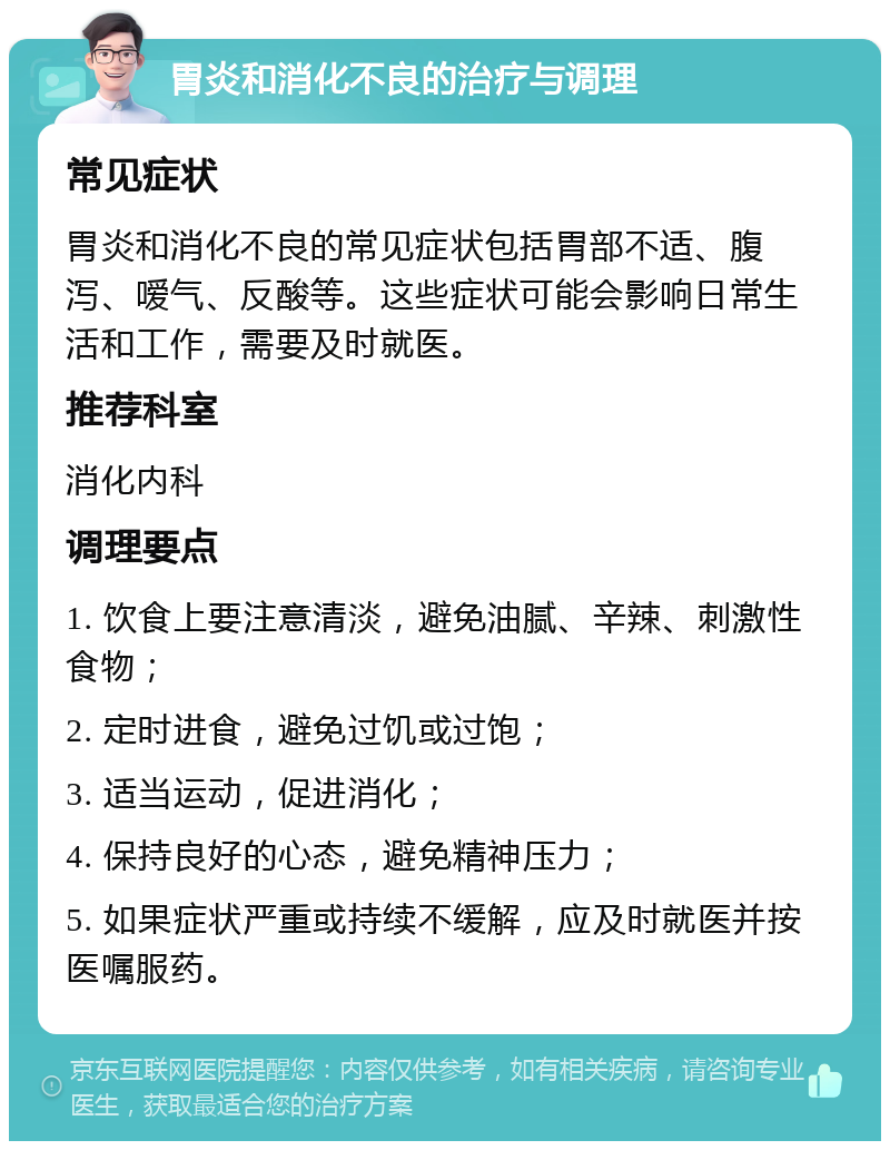 胃炎和消化不良的治疗与调理 常见症状 胃炎和消化不良的常见症状包括胃部不适、腹泻、嗳气、反酸等。这些症状可能会影响日常生活和工作，需要及时就医。 推荐科室 消化内科 调理要点 1. 饮食上要注意清淡，避免油腻、辛辣、刺激性食物； 2. 定时进食，避免过饥或过饱； 3. 适当运动，促进消化； 4. 保持良好的心态，避免精神压力； 5. 如果症状严重或持续不缓解，应及时就医并按医嘱服药。