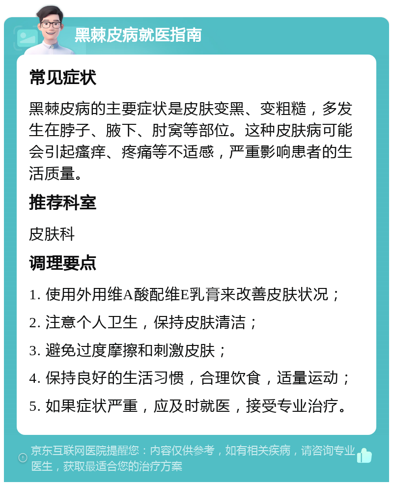 黑棘皮病就医指南 常见症状 黑棘皮病的主要症状是皮肤变黑、变粗糙，多发生在脖子、腋下、肘窝等部位。这种皮肤病可能会引起瘙痒、疼痛等不适感，严重影响患者的生活质量。 推荐科室 皮肤科 调理要点 1. 使用外用维A酸配维E乳膏来改善皮肤状况； 2. 注意个人卫生，保持皮肤清洁； 3. 避免过度摩擦和刺激皮肤； 4. 保持良好的生活习惯，合理饮食，适量运动； 5. 如果症状严重，应及时就医，接受专业治疗。