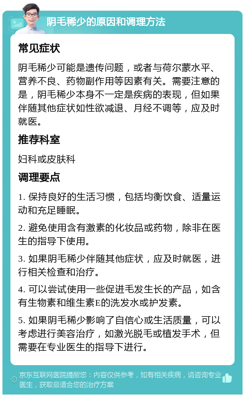 阴毛稀少的原因和调理方法 常见症状 阴毛稀少可能是遗传问题，或者与荷尔蒙水平、营养不良、药物副作用等因素有关。需要注意的是，阴毛稀少本身不一定是疾病的表现，但如果伴随其他症状如性欲减退、月经不调等，应及时就医。 推荐科室 妇科或皮肤科 调理要点 1. 保持良好的生活习惯，包括均衡饮食、适量运动和充足睡眠。 2. 避免使用含有激素的化妆品或药物，除非在医生的指导下使用。 3. 如果阴毛稀少伴随其他症状，应及时就医，进行相关检查和治疗。 4. 可以尝试使用一些促进毛发生长的产品，如含有生物素和维生素E的洗发水或护发素。 5. 如果阴毛稀少影响了自信心或生活质量，可以考虑进行美容治疗，如激光脱毛或植发手术，但需要在专业医生的指导下进行。