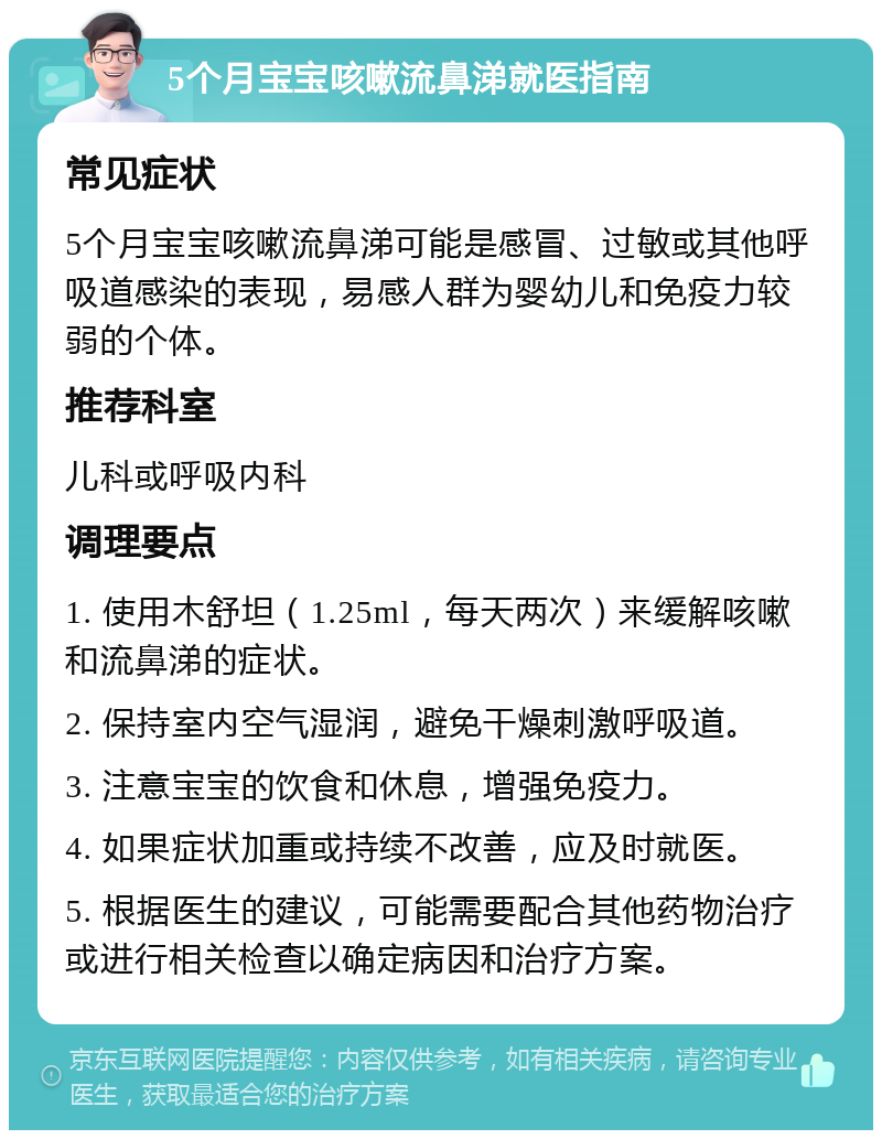 5个月宝宝咳嗽流鼻涕就医指南 常见症状 5个月宝宝咳嗽流鼻涕可能是感冒、过敏或其他呼吸道感染的表现，易感人群为婴幼儿和免疫力较弱的个体。 推荐科室 儿科或呼吸内科 调理要点 1. 使用木舒坦（1.25ml，每天两次）来缓解咳嗽和流鼻涕的症状。 2. 保持室内空气湿润，避免干燥刺激呼吸道。 3. 注意宝宝的饮食和休息，增强免疫力。 4. 如果症状加重或持续不改善，应及时就医。 5. 根据医生的建议，可能需要配合其他药物治疗或进行相关检查以确定病因和治疗方案。