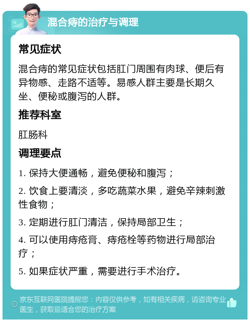 混合痔的治疗与调理 常见症状 混合痔的常见症状包括肛门周围有肉球、便后有异物感、走路不适等。易感人群主要是长期久坐、便秘或腹泻的人群。 推荐科室 肛肠科 调理要点 1. 保持大便通畅，避免便秘和腹泻； 2. 饮食上要清淡，多吃蔬菜水果，避免辛辣刺激性食物； 3. 定期进行肛门清洁，保持局部卫生； 4. 可以使用痔疮膏、痔疮栓等药物进行局部治疗； 5. 如果症状严重，需要进行手术治疗。